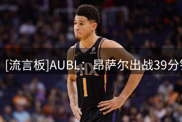 [流言板]AUBL：昂萨尔出战39分钟，10中5得到13分5板4助攻5抢断1盖帽